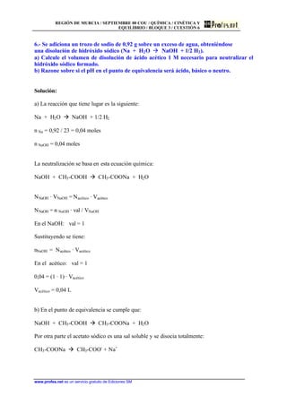 REGIÓN DE MURCIA / SEPTIEMBRE 00 COU / QUÍMICA / CINÉTICA Y
EQUILIBRIO / BLOQUE 3 / CUESTIÓN 6
www.profes.net es un servicio gratuito de Ediciones SM
6.- Se adiciona un trozo de sodio de 0,92 g sobre un exceso de agua, obteniéndose
una disolución de hidróxido sódico (Na + H2O à NaOH + 1/2 H2).
a) Calcule el volumen de disolución de ácido acético 1 M necesario para neutralizar el
hidróxido sódico formado.
b) Razone sobre si el pH en el punto de equivalencia será ácido, básico o neutro.
Solución:
a) La reacción que tiene lugar es la siguiente:
Na + H2O à NaOH + 1/2 H2
n Na = 0,92 / 23 = 0,04 moles
n NaOH = 0,04 moles
La neutralización se basa en esta ecuación química:
NaOH + CH3-COOH à CH3-COONa + H2O
NNaOH · VNaOH = Nacético · Vacético
NNaOH = n NaOH · val / VNaOH
En el NaOH: val = 1
Sustituyendo se tiene:
nNaOH = Nacético · Vacético
En el acético: val = 1
0,04 = (1 · 1) · Vacético
Vacético = 0,04 L
b) En el punto de equivalencia se cumple que:
NaOH + CH3-COOH à CH3-COONa + H2O
Por otra parte el acetato sódico es una sal soluble y se disocia totalmente:
CH3-COONa à CH3-COO-
+ Na+
 