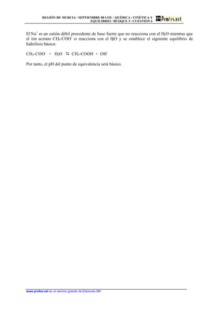 REGIÓN DE MURCIA / SEPTIEMBRE 00 COU / QUÍMICA / CINÉTICA Y
EQUILIBRIO / BLOQUE 3 / CUESTIÓN 6
www.profes.net es un servicio gratuito de Ediciones SM
El Na+
es un catión débil procedente de base fuerte que no reacciona con el H2O mientras que
el ión acetato CH3-COO-
si reacciona con el H2O y se establece el siguiente equilibrio de
hidrólisis básica:
CH3-COO-
+ H2O D CH3-COOH + OH-
Por tanto, el pH del punto de equivalencia será básico.
 