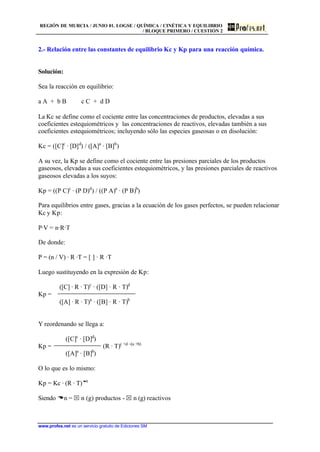 REGIÓN DE MURCIA / JUNIO 01. LOGSE / QUÍMICA / CINÉTICA Y EQUILIBRIO
/ BLOQUE PRIMERO / CUESTIÓN 2
www.profes.net es un servicio gratuito de Ediciones SM
2.- Relación entre las constantes de equilibrio Kc y Kp para una reacción química.
Solución:
Sea la reacción en equilibrio:
a A + b B c C + d D
La Kc se define como el cociente entre las concentraciones de productos, elevadas a sus
coeficientes estequiométricos y las concentraciones de reactivos, elevadas también a sus
coeficientes estequiométricos; incluyendo sólo las especies gaseosas o en disolución:
Kc = ([C]c
· [D]d
) / ([A]a
· [B]b
)
A su vez, la Kp se define como el cociente entre las presiones parciales de los productos
gaseosos, elevadas a sus coeficientes estequiométricos, y las presiones parciales de reactivos
gaseosos elevadas a los suyos:
Kp = ((P C)c
· (P D)d
) / ((P A)a
· (P B)b
)
Para equilibrios entre gases, gracias a la ecuación de los gases perfectos, se pueden relacionar
Kc y Kp:
P·V = n·R·T
De donde:
P = (n / V) · R ·T = [ ] · R ·T
Luego sustituyendo en la expresión de Kp:
([C] · R · T)c
· ([D] · R · T)d
Kp =
([A] · R · T)a
· ([B] · R · T)b
Y reordenando se llega a:
([C]c
· [D]d
)
Kp = (R · T)c +d –(a +b)
([A]a
· [B]b
)
O lo que es lo mismo:
Kp = Kc · (R · T)Dn
Siendo Dn = S n (g) productos - S n (g) reactivos
 