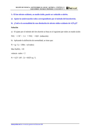 REGIÓN DE MURCIA / SEPTIEMBRE 02. LOGSE / QUÍMICA / CINÉTICA Y
EQUILIBRIO / BLOQUE PRIMERO / CUESTIÓN Nº 1
www.profes.net es un servicio gratuito de Ediciones SM
1.- El ion nitrato oxidante, en medio ácido, puede ser reducido a nitrito.
a) Ajuste la semirreacción redox correspondiente por el método del ion-electrón.
b) ¿Cuál es la normalidad de una disolución de nitrato sódico oxidante de 4.25 g/l?
Solución
a) El ajuste por el método del ión electrón se basa en el siguiente par redox en medio ácido:
NO3
-
+ 2 H+
+ 2 e-
 NO2
-
+ H2O (reducción)
b) Aplicando la definición de normalidad, se tiene que:
N = (g / L) / (Mm : val redox)
Mm NaNO3 = 85
valencia redox = 2
N = 4,25 / (85 : 2) = 0,025 eq / L
 