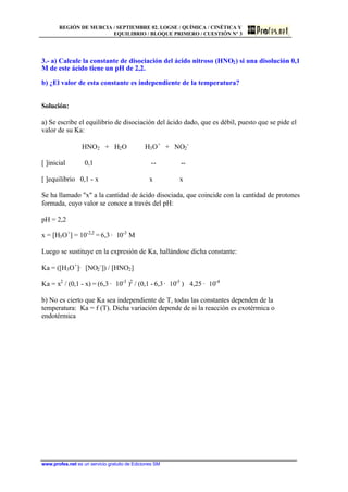 REGIÓN DE MURCIA / SEPTIEMBRE 02. LOGSE / QUÍMICA / CINÉTICA Y
EQUILIBRIO / BLOQUE PRIMERO / CUESTIÓN Nº 3
www.profes.net es un servicio gratuito de Ediciones SM
3.- a) Calcule la constante de disociación del ácido nitroso (HNO2) si una disolución 0,1
M de este ácido tiene un pH de 2,2.
b) ¿El valor de esta constante es independiente de la temperatura?
Solución:
a) Se escribe el equilibrio de disociación del ácido dado, que es débil, puesto que se pide el
valor de su Ka:
HNO2 + H2O H3O+
+ NO2
-
[ ]inicial 0,1 -- --
[ ]equilibrio 0,1 - x x x
Se ha llamado x a la cantidad de ácido disociada, que coincide con la cantidad de protones
formada, cuyo valor se conoce a través del pH:
pH = 2,2
x = [H3O+
] = 10-2,2
= 6,3 · 10-3
M
Luego se sustituye en la expresión de Ka, hallándose dicha constante:
Ka = ([H3O+
]· [NO2
-
]) / [HNO2]
Ka = x2
/ (0,1 - x) = (6,3 · 10-3
)2
/ (0,1 - 6,3· 10-3
) 4,25 · 10-4
b) No es cierto que Ka sea independiente de T, todas las constantes dependen de la
temperatura: Ka = f (T). Dicha variación depende de si la reacción es exotérmica o
endotérmica
 