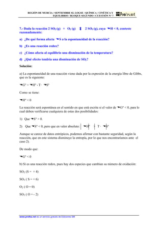 REGIÓN DE MURCIA / SEPTIEMBRE 02. LOGSE / QUÍMICA / CINÉTICA Y
EQUILIBRIO / BLOQUE SEGUNDO / CUESTIÓN Nº 7
www.profes.net es un servicio gratuito de Ediciones SM
7.- Dada la reacción 2 SO2 (g) + O2 (g) 2 SO3 (g), cuya DDH  0, conteste
razonadamente:
a) ¿De qué forma afecta DDS a la espontaneidad de la reacción?
b) ¿Es una reacción redox?
c) ¿Cómo afecta al equilibrio una disminución de la temperatura?
d) ¿Qué efecto tendría una disminución de SO2?
Solución:
a) La espontaneidad de una reacción viene dada por la expresión de la energía libre de Gibbs,
que es la siguiente:
DGº = DHº - T· DSº
Como se tiene:
DHº  0
La reacción será espontánea en el sentido en que está escrita si el valor de DGº  0, para lo
cual deben verificarse cualquiera de estas dos posibilidades:
1) Que DSº  0.
2) Que DSº  0, pero que en valor absoluto: DHº  T · DSº
Aunque se carece de datos entrópicos, podemos afirmar con bastante seguridad, según la
reacción, que en este sistema disminuye la entropía, por lo que nos encontraríamos ante el
caso 2).
De modo que:
DGº  0
b) Sí es una reacción redox, pues hay dos especies que cambian su número de oxidación:
SO2 (S = + 4)
SO3 ( S = + 6)
O2 ( O = 0)
SO3 ( O = - 2)
 
