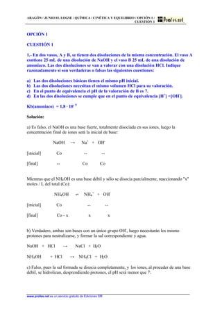ARAGÓN / JUNIO 03. LOGSE / QUÍMICA / CINÉTICA Y EQUILIBRIO / OPCIÓN 1 /
CUESTIÓN 1
www.profes.net es un servicio gratuito de Ediciones SM
OPCIÓN 1
CUESTIÓN 1
1.- En dos vasos, A y B, se tienen dos disoluciones de la misma concentración. El vaso A
contiene 25 mL de una disolución de NaOH y el vaso B 25 mL de una disolución de
amoniaco. Las dos disoluciones se van a valorar con una disolución HCl. Indique
razonadamente si son verdaderas o falsas las siguientes cuestiones:
a) Las dos disoluciones básicas tienen el mismo pH inicial.
b) Las dos disoluciones necesitan el mismo volumen HCl para su valoración.
c) En el punto de equivalencia el pH de la valoración de B es 7.
d) En las dos disoluciones se cumple que en el punto de equivalencia [H+
] =[OH-
].
Kb(amoniaco) = 1,8 · 10- 5
Solución:
a) Es falso, el NaOH es una base fuerte, totalmente disociada en sus iones, luego la
concentración final de iones será la inicial de base:
NaOH t Na+
+ OH-
[inicial] Co -- --
[final] -- Co Co
Mientras que el NH4OH es una base débil y sólo se disocia parcialmente, reaccionando "x"
moles / L del total (Co):
NH4OH ‡ NH4
+
+ OH-
[inicial] Co -- --
[final] Co - x x x
b) Verdadero, ambas son bases con un único grupo OH-
, luego necesitarán los mismo
protones para neutralizarse, y formar la sal correspondiente y agua.
NaOH + HCl t NaCl + H2O
NH4OH + HCl t NH4Cl + H2O
c) Falso, pues la sal formada se disocia completamente, y los iones, al proceder de una base
débil, se hidrolizan, desprendiendo protones, el pH será menor que 7:
 