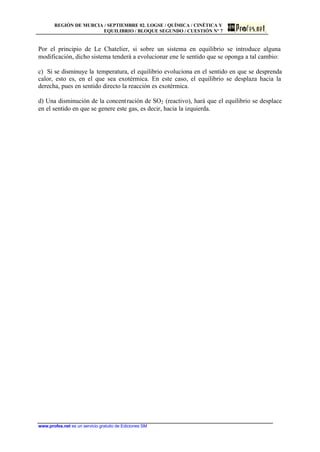 REGIÓN DE MURCIA / SEPTIEMBRE 02. LOGSE / QUÍMICA / CINÉTICA Y
EQUILIBRIO / BLOQUE SEGUNDO / CUESTIÓN Nº 7
www.profes.net es un servicio gratuito de Ediciones SM
Por el principio de Le Chatelier, si sobre un sistema en equilibrio se introduce alguna
modificación, dicho sistema tenderá a evolucionar ene le sentido que se oponga a tal cambio:
c) Si se disminuye la temperatura, el equilibrio evoluciona en el sentido en que se desprenda
calor, esto es, en el que sea exotérmica. En este caso, el equilibrio se desplaza hacia la
derecha, pues en sentido directo la reacción es exotérmica.
d) Una disminución de la concentración de SO2 (reactivo), hará que el equilibrio se desplace
en el sentido en que se genere este gas, es decir, hacia la izquierda.
 