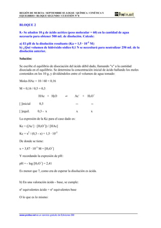 REGIÓN DE MURCIA / SEPTIEMBRE 03. LOGSE / QUÍMICA / CINÉTICA Y
EQUILIBRIO / BLOQUE SEGUNDO / CUESTIÓN Nº 8
www.profes.net es un servicio gratuito de Ediciones SM
BLOQUE 2
8.- Se añaden 10 g de ácido acético (peso molecular = 60) en la cantidad de agua
necesaria para obtener 500 mL de disolución. Calcule:
a) El pH de la disolución resultante (Ka = 1,5 · 10-5
M)
b) ¿Qué volumen de hidróxido sódico 0,1 N se necesitará para neutralizar 250 mL de la
disolución anterior.
Solución:
Se escribe el equilibrio de disociación del ácido débil dado, llamando x a la cantidad
disociada en el equilibrio. Se determina la concentración inicial de ácido hallando los moles
contenidos en los 10 g, y dividiéndolos entre el volumen de agua tomado:
Moles HAc = 10 / 60 = 0,16
M = 0,16 / 0,5 = 0,3
HAc + H2O ‡ Ac-
+ H3O+
[ ]inicial 0,3 -- --
[ ]equil. 0,3 - x x x
La expresión de la Kc para el caso dado es:
Kc = ([Ac-
] · [H3O+
]) / [HAc]
Kc = x2
/ (0,3 - x) = 1,5 · 10-5
De donde se tiene:
x = 3,87 · 10-3
M = [H3O+
]
Y recordando la expresión de pH:
pH = - log [H3O+
] = 2,41
Es menor que 7, como era de esperar la disolución es ácida.
b) En una valoración ácido - base, se cumple:
nº equivalentes ácido = nº equivalentes base
O lo que es lo mismo:
 