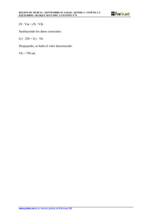 REGIÓN DE MURCIA / SEPTIEMBRE 03. LOGSE / QUÍMICA / CINÉTICA Y
EQUILIBRIO / BLOQUE SEGUNDO / CUESTIÓN Nº 8
www.profes.net es un servicio gratuito de Ediciones SM
(N · V)a = (N · V)b
Sustituyendo los datos conocidos:
0,3 · 250 = 0,1 · Vb
Despejando, se halla el valor desconocido:
Vb = 750 mL
 