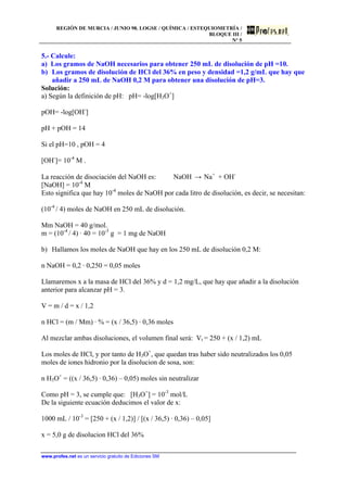 REGIÓN DE MURCIA / JUNIO 98. LOGSE / QUÍMICA / ESTEQUIOMETRÍA /
BLOQUE III /
Nº 5
www.profes.net es un servicio gratuito de Ediciones SM
5.- Calcule:
a) Los gramos de NaOH necesarios para obtener 250 mL de disolución de pH =10.
b) Los gramos de disolución de HCl del 36% en peso y densidad =1,2 g/mL que hay que
añadir a 250 mL de NaOH 0,2 M para obtener una disolución de pH=3.
Solución:
a) Según la definición de pH: pH= -log[H3O+
]
pOH= -log[OH-
]
pH + pOH = 14
Si el pH=10 , pOH = 4
[OH-
]= 10-4
M .
La reacción de disociación del NaOH es: NaOH → Na+
+ OH-
[NaOH] = 10-4
M
Esto significa que hay 10-4
moles de NaOH por cada litro de disolución, es decir, se necesitan:
(10-4
/ 4) moles de NaOH en 250 mL de disolución.
Mm NaOH = 40 g/mol.
m = (10-4
/ 4) · 40 = 10-3
g = 1 mg de NaOH
b) Hallamos los moles de NaOH que hay en los 250 mL de disolución 0,2 M:
n NaOH = 0,2 · 0,250 = 0,05 moles
Llamaremos x a la masa de HCl del 36% y d = 1,2 mg/L, que hay que añadir a la disolución
anterior para alcanzar pH = 3.
V = m / d = x / 1,2
n HCl = (m / Mm) · % = (x / 36,5) · 0,36 moles
Al mezclar ambas disoluciones, el volumen final será: Vt = 250 + (x / 1,2) mL
Los moles de HCl, y por tanto de H3O+
, que quedan tras haber sido neutralizados los 0,05
moles de iones hidronio por la disolucion de sosa, son:
n H3O+
= ((x / 36,5) · 0,36) – 0,05) moles sin neutralizar
Como pH = 3, se cumple que: [H3O+
] = 10-3
mol/L
De la siguiente ecuación deducimos el valor de x:
1000 mL / 10-3
= [250 + (x / 1,2)] / [(x / 36,5) · 0,36) – 0,05]
x = 5,0 g de disolucion HCl del 36%
 