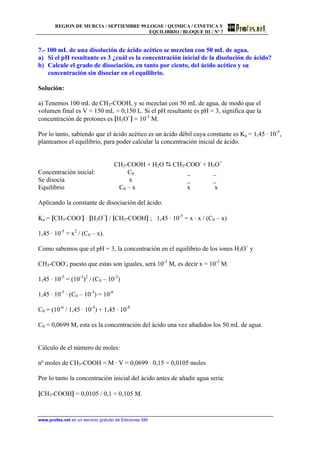 REGION DE MURCIA / SEPTIEMBRE 99.LOGSE / QUIMICA / CINETICA Y
EQUILIBRIO / BLOQUE III / Nº 7
www.profes.net es un servicio gratuito de Ediciones SM
7.- 100 mL de una disolución de ácido acético se mezclan con 50 mL de agua.
a) Si el pH resultante es 3 ¿cuál es la concentración inicial de la disolución de ácido?
b) Calcule el grado de disociación, en tanto por ciento, del ácido acético y su
concentración sin disociar en el equilibrio.
Solución:
a) Tenemos 100 mL de CH3-COOH, y se mezclan con 50 mL de agua, de modo que el
volumen final es V = 150 mL = 0,150 L. Si el pH resultante es pH = 3, significa que la
concentración de protones es [H3O+
] = 10-3
M.
Por lo tanto, sabiendo que el ácido acético es un ácido débil cuya constante es Ka = 1,45 · 10-5
,
planteamos el equilibrio, para poder calcular la concentración inicial de ácido.
CH3-COOH + H2O D CH3-COO-
+ H3O+
Concentración inicial: C0 _ _
Se disocia x _ _
Equilibrio C0 – x x x
Aplicando la constante de disociación del ácido:
Ka = [CH3-COO-
] · [H3O+
] / [CH3-COOH] ; 1,45 · 10-5
= x · x / (C0 – x)
1,45 · 10-5
= x2
/ (C0 – x).
Como sabemos que el pH = 3, la concentración en el equilibrio de los iones H3O+
y
CH3-COO-
, puesto que estas son iguales, será 10-3
M, es decir x = 10-3
M.
1,45 · 10-5
= (10-3
)2
/ (C0 – 10-3
)
1,45 · 10-5
· (C0 – 10-3
) = 10-6
C0 = (10-6
/ 1,45 · 10-5
) + 1,45 · 10-8
C0 = 0,0699 M, esta es la concentración del ácido una vez añadidos los 50 mL de agua.
Cálculo de el número de moles:
nº moles de CH3-COOH = M · V = 0,0699 · 0,15 = 0,0105 moles
Por lo tanto la concentración inicial del ácido antes de añadir agua sería:
[CH3-COOH] = 0,0105 / 0,1 = 0,105 M.
 