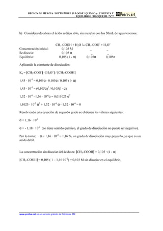 REGION DE MURCIA / SEPTIEMBRE 99.LOGSE / QUIMICA / CINETICA Y
EQUILIBRIO / BLOQUE III / Nº 7
www.profes.net es un servicio gratuito de Ediciones SM
b) Considerando ahora el ácido acético sólo, sin mezclar con los 50mL de agua tenemos:
CH3-COOH + H2O D CH3-COO-
+ H3O+
Concentración inicial: 0,105 M _ _
Se disocia: 0,105 α _ _
Equilibrio: 0,105·(1 - α) 0,105α 0,105α
Aplicando la constante de disociación:
Ka = [CH3-COO-
] · [H3O+
] / [CH3-COOH]
1,45 · 10-5
= 0,105α · 0,105α / 0,105 (1- α)
1,45 · 10-5
= (0,105α)2
/ 0,105(1- α)
1,52 · 10-6
–1,56 · 10-6
α = 0,011025 α2
1,1025 · 10-2
α2
+ 1,52 · 10-6
α - 1,52 · 10-6
= 0
Resolviendo esta ecuación de segundo grado se obtienen los valores siguientes:
α = 1,16 · 10-2
α = - 1,18 · 10-2
(no tiene sentido químico, el grado de disociación no puede ser negativo).
Por lo tanto: α = 1,16 · 10-2
= 1,16 %, un grado de disociación muy pequeño, ya que es un
ácido débil.
La concentración sin disociar del ácido es: [CH3-COOH] = 0,105 · (1 - α)
[CH3-COOH] = 0,105 ( 1 – 1,16·10-2
) = 0,103 M sin disociar en el equilibrio.
 