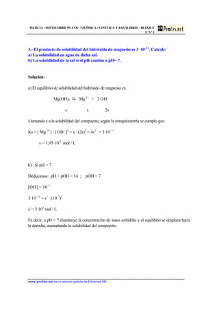 MURCIA / SEPTIEMBRE 99. COU / QUÍMICA / CINÉTICA Y EQUILIBRIO / BLOQUE
2/ Nº 3
www.profes.net es un servicio gratuito de Ediciones SM
3.- El producto de solubilidad del hidróxido de magnesio es 3 ·10–11
. Calcule:
a) La solubilidad en agua de dicha sal.
b) La solubilidad de la sal si el pH cambia a pH= 7.
Solución:
a) El equilibrio de solubilidad del hidróxido de magnesio es:
Mg(OH)2 D Mg2+
+ 2 OH-
s s 2s
Llamando s a la solubilidad del compuesto, según la estequiometría se cumple que:
Ks = [ Mg 2+
] · [ OH -
]2
= s · (2s)2
= 4s3
= 3·10–11
s = 1,95·10-4
mol / L
b) Si pH = 7
Deducimos: pH + pOH = 14 ; pOH = 7
[OH-
] = 10–7
3·10–11
= s´ · (10–7
)2
s´= 3·103
mol / L
Es decir, a pH = 7 disminuye la concentración de iones oxhidrilo y el equilibrio se desplaza hacia
la derecha, aumentando la solubilidad del compuesto.
 