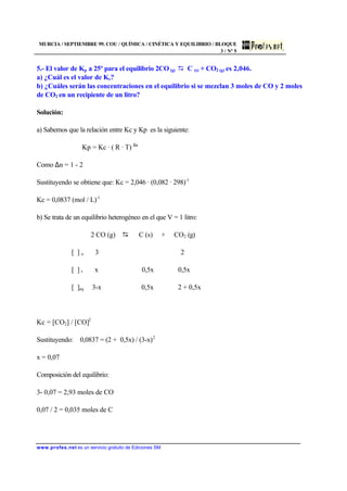 MURCIA / SEPTIEMBRE 99. COU / QUÍMICA / CINÉTICA Y EQUILIBRIO / BLOQUE
3 / Nº 5
www.profes.net es un servicio gratuito de Ediciones SM
5.- El valor de Kp a 25º para el equilibrio 2CO (g) D C (s) + CO2 (g) es 2,046.
a) ¿Cuál es el valor de Kc?
b) ¿Cuáles serán las concentraciones en el equilibrio si se mezclan 3 moles de CO y 2 moles
de CO2 en un recipiente de un litro?
Solución:
a) Sabemos que la relación entre Kc y Kp es la siguiente:
Kp = Kc · ( R · T) ∆n
Como ∆n = 1 - 2
Sustituyendo se obtiene que: Kc = 2,046 · (0,082 · 298)-1
Kc = 0,0837 (mol / L)-1
b) Se trata de un equilibrio heterogéneo en el que V = 1 litro:
2 CO (g) D C (s) + CO2 (g)
[ ] o 3 2
[ ] r x 0,5x 0,5x
[ ]eq 3-x 0,5x 2 + 0,5x
Kc = [CO2] / [CO]2
Sustituyendo: 0,0837 = (2 + 0,5x) / (3-x)2
x = 0,07
Composición del equilibrio:
3- 0,07 = 2,93 moles de CO
0,07 / 2 = 0,035 moles de C
 