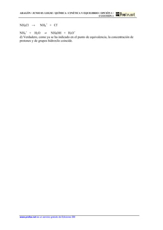 ARAGÓN / JUNIO 03. LOGSE / QUÍMICA / CINÉTICA Y EQUILIBRIO / OPCIÓN 1 /
CUESTIÓN 1
www.profes.net es un servicio gratuito de Ediciones SM
NH4Cl t NH4
+
+ Cl-
NH4
+
+ H2O ‡ NH4OH + H3O+
d) Verdadero, como ya se ha indicado en el punto de equivalencia, la concentración de
protones y de grupos hidroxilo coincide.
 