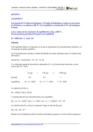 ARAGÓN / JUNIO 03. LOGSE / QUÍMICA / CINÉTICA Y EQUILIBRIO / OPCIÓN 1
/ CUESTIÓN 5
www.profes.net es un servicio gratuito de Ediciones SM
OPCIÓN 1
CUESTIÓN 5
Una mezcla de 2,5 moles de nitrógeno y 2,5 moles de hidrógeno se coloca en un reactor
de 25,0 litros y se calienta a 400 ºC. En el equilibrio a reaccionado el 5% del nitrógeno.
Calcule:
a) Los valores de las constantes de equilibrio Kc y Kp, a 400 ºC.
b) Las presiones parciales de los gases en el equilibrio.
R = 0,082 atm · L / (mol · K)
Solución:
a) El equilibrio dado es el siguiente, en el que se especifican las concentraciones iniciales y en
el momento de dicho equilibrio:
Las Concentraciones iniciales se hallan dividiendo los moles indicados entre el volumen total
del reactor:
[inicial N2] = [inicial H2] = 2,5 / 25 = 0,1 M
Y se denomina grado de disociación, expresado en %, a la fracción que reacciona, en este
caso es del 5% = 0,05.
N2 (g) + 3 H2 (g) ‡ 2 NH3 (g)
[inicial] 0,1 0,1 --
[equilibrio] 0,1 · (1 - 0,05) 0,1 · (1 - 3 · 0,05) 2 · 0,1 · 0,05
La expresión de Kc es:
Kc = [NH3]2
/ ([N2] · [H2]3
)
Y sustituyendo por las concentraciones en le equilibrio:
Kc = (2 · 0,1 · 0,05)2
/ ((0,1 · (1 - 0,05) · (0,1 · (1 - 3 · 0,05))3
) = 6,7 · 105
La relación entre Kc y Kp es la siguiente, luego el valor de Kp será:
Kp = Kc · (R · T) Dn
Donde Dn es la diferencia entre los moles de productos gaseosos y los de reactivos gaseosos:
 