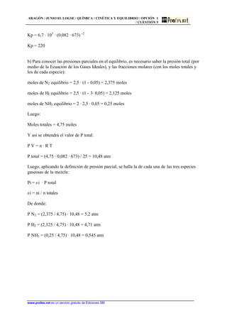 ARAGÓN / JUNIO 03. LOGSE / QUÍMICA / CINÉTICA Y EQUILIBRIO / OPCIÓN 1
/ CUESTIÓN 5
www.profes.net es un servicio gratuito de Ediciones SM
Kp = 6,7 · 105
· (0,082 · 673) -2
Kp = 220
b) Para conocer las presiones parciales en el equilibrio, es necesario saber la presión total (por
medio de la Ecuación de los Gases Ideales), y las fracciones molares (con los moles totales y
los de cada especie):
moles de N2 equilibrio = 2,5 · (1 - 0,05) = 2,375 moles
moles de H2 equilibrio = 2,5 · (1 - 3· 0,05) = 2,125 moles
moles de NH3 equilibrio = 2 · 2,5 · 0,05 = 0,25 moles
Luego:
Moles totales = 4,75 moles
Y así se obtendrá el valor de P total:
P V = n · R T
P total = (4,75 · 0,082 · 673) / 25 = 10,48 atm
Luego, aplicando la definición de presión parcial, se halla la de cada una de las tres especies
gaseosas de la mezcla:
Pi = xi · P total
xi = ni / n totales
De donde:
P N2 = (2,375 / 4,75) · 10,48 = 5,2 atm
P H2 = (2,125 / 4,75) · 10,48 = 4,71 atm
P NH3 = (0,25 / 4,75) · 10,48 = 0,545 atm
 