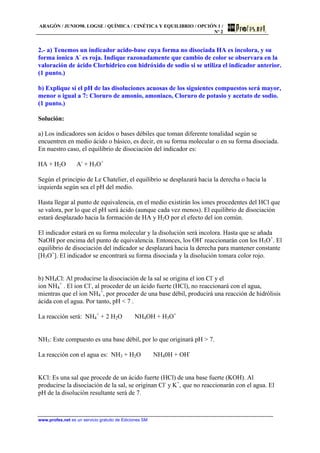 ARAGÓN / JUNIO98. LOGSE / QUÍMICA / CINÉTICA Y EQUILIBRIO / OPCIÓN 1 /
Nº 2
www.profes.net es un servicio gratuito de Ediciones SM
2.- a) Tenemos un indicador acido-base cuya forma no disociada HA es incolora, y su
forma ionica A-
es roja. Indique razonadamente que cambio de color se observara en la
valoración de ácido Clorhídrico con hidróxido de sodio si se utiliza el indicador anterior.
(1 punto.)
b) Explique si el pH de las disoluciones acuosas de los siguientes compuestos será mayor,
menor o igual a 7: Cloruro de amonio, amoniaco, Cloruro de potasio y acetato de sodio.
(1 punto.)
Solución:
a) Los indicadores son ácidos o bases débiles que toman diferente tonalidad según se
encuentren en medio ácido o básico, es decir, en su forma molecular o en su forma disociada.
En nuestro caso, el equilibrio de disociación del indicador es:
HA + H2O ⇔ A-
+ H3O+
Según el principio de Le Chatelier, el equilibrio se desplazará hacia la derecha o hacia la
izquierda según sea el pH del medio.
Hasta llegar al punto de equivalencia, en el medio existirán los iones procedentes del HCl que
se valora, por lo que el pH será ácido (aunque cada vez menos). El equilibrio de disociación
estará desplazado hacia la formación de HA y H2O por el efecto del ion común.
El indicador estará en su forma molecular y la disolución será incolora. Hasta que se añada
NaOH por encima del punto de equivalencia. Entonces, los OH-
reaccionarán con los H3O+
. El
equilibrio de disociación del indicador se desplazará hacia la derecha para mantener constante
[H3O+
]. El indicador se encontrará su forma disociada y la disolución tomara color rojo.
b) NH4Cl: Al producirse la disociación de la sal se origina el ion Cl-
y el
ion NH4
+
. El ion Cl-
, al proceder de un ácido fuerte (HCl), no reaccionará con el agua,
mientras que el ion NH4
+
, por proceder de una base débil, producirá una reacción de hidrólisis
ácida con el agua. Por tanto, pH < 7 .
La reacción será: NH4
+
+ 2 H2O ⇔ NH4OH + H3O+
NH3: Este compuesto es una base débil, por lo que originará pH > 7.
La reacción con el agua es: NH3 + H2O ⇔ NH40H + OH-
KCl: Es una sal que procede de un ácido fuerte (HCl) de una base fuerte (KOH). Al
producirse la disociación de la sal, se originan Cl-
y K+
, que no reaccionarán con el agua. El
pH de la disolución resultante será de 7.
 