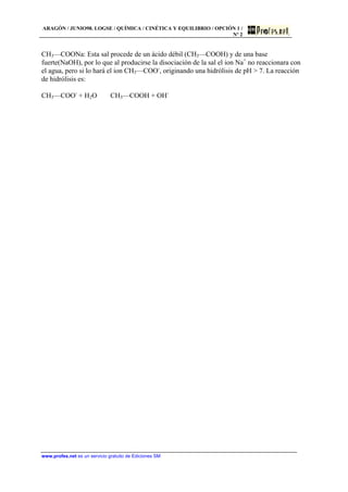 ARAGÓN / JUNIO98. LOGSE / QUÍMICA / CINÉTICA Y EQUILIBRIO / OPCIÓN 1 /
Nº 2
www.profes.net es un servicio gratuito de Ediciones SM
CH3—COONa: Esta sal procede de un ácido débil (CH3—COOH) y de una base
fuerte(NaOH), por lo que al producirse la disociación de la sal el ion Na+
no reaccionara con
el agua, pero si lo hará el ion CH3—COO-
, originando una hidrólisis de pH > 7. La reacción
de hidrólisis es:
CH3—COO-
+ H2O ⇔ CH3—COOH + OH-
 
