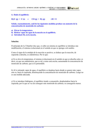 ANDALUCÍA / JUNIO 01. LOGSE / QUÍMICA / CINÉTICA Y EQUILIBRIO /
OPCIÓN A / CUESTIÓN 4
www.profes.net es un servicio gratuito de Ediciones SM
4.- Dado el equilibrio:
H2O (g) + C (s) ‡ CO (g) + H2 (g) DH > 0
Señale, razonadamente, cuál de las siguientes medidas produce un aumento de la
concentración de monóxido de carbono:
a) Elevar la temperatura.
b) Retirar vapor de agua de la mezcla en el equilibrio.
c) Introducir H2 en la mezcla.
Solución:
El principio de Le´Chatelier dice que, si sobre un sistema en equilibrio se introduce una
modificación, el sistema evolucionará en el sentido en que se oponga a tal cambio.
Como el signo de la entalpía de la reacción es positivo, se deduce que la reacción, de
izquierda a derecha, es endotérmica. Por lo que:
a) Si se eleva la temperatura, el sistema evolucionará en el sentido en que se absorba calor, es
decir, en que sea endotérmica, que es tal y como está escrita, aumentando la concentración de
monóxido de carbono, que es lo pretendido.
b) Al ir retirando vapor de agua, el equilibrio se desplaza hacia donde se genere más vapor,
esto es, hacia la izquierda, disminuyendo la concentración de monóxido de carbono. Luego no
es una medida adecuada.
c) Si se introduce hidrógeno, el equilibrio tiende a consumirlo, desplazándose hacia la
izquierda, por lo que en vez de conseguir más monóxido de carbono, se conseguiría menos.
 