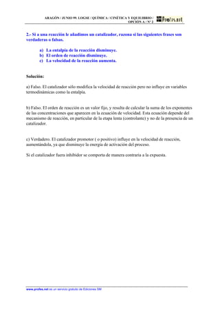ARAGÓN / JUNIO 99. LOGSE / QUÍMICA / CINÉTICA Y EQUILIBRIO /
OPCIÓN A / Nº 2
www.profes.net es un servicio gratuito de Ediciones SM
2.- Si a una reacción le añadimos un catalizador, razona si las siguientes frases son
verdaderas o falsas.
a) La entalpía de la reacción disminuye.
b) El orden de reacción disminuye.
c) La velocidad de la reacción aumenta.
Solución:
a) Falso. El catalizador sólo modifica la velocidad de reacción pero no influye en variables
termodinámicas como la entalpía.
b) Falso. El orden de reacción es un valor fijo, y resulta de calcular la suma de los exponentes
de las concentraciones que aparecen en la ecuación de velocidad. Esta ecuación depende del
mecanismo de reacción, en particular de la etapa lenta (controlante) y no de la presencia de un
catalizador.
c) Verdadero. El catalizador promotor ( o positivo) influye en la velocidad de reacción,
aumentándola, ya que disminuye la energía de activación del proceso.
Si el catalizador fuera inhibidor se comporta de manera contraria a la expuesta.
 
