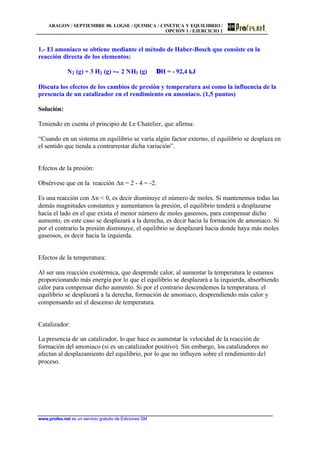 ARAGON / SEPTIEMBRE 00. LOGSE / QUIMICA / CINETICA Y EQUILIBRIO /
OPCIÓN 1 / EJERCICIO 1
www.profes.net es un servicio gratuito de Ediciones SM
1.- El amoniaco se obtiene mediante el método de Haber-Bosch que consiste en la
reacción directa de los elementos:
N2 (g) + 3 H2 (g) • 2 NH3 (g) ∆H = - 92,4 kJ
Discuta los efectos de los cambios de presión y temperatura así como la influencia de la
presencia de un catalizador en el rendimiento en amoniaco. (1,5 puntos)
Solución:
Teniendo en cuenta el principio de Le Chatelier, que afirma:
“Cuando en un sistema en equilibrio se varía algún factor externo, el equilibrio se desplaza en
el sentido que tienda a contrarrestar dicha variación”.
Efectos de la presión:
Obsérvese que en la reacción Dn = 2 - 4 = -2.
Es una reacción con Dn < 0, es decir disminuye el número de moles. Si mantenemos todas las
demás magnitudes constantes y aumentamos la presión, el equilibrio tenderá a desplazarse
hacia el lado en el que exista el menor número de moles gaseosos, para compensar dicho
aumento, en este caso se desplazará a la derecha, es decir hacia la formación de amoniaco. Si
por el contrario la presión disminuye, el equilibrio se desplazará hacia donde haya más moles
gaseosos, es decir hacia la izquierda.
Efectos de la temperatura:
Al ser una reacción exotérmica, que desprende calor, al aumentar la temperatura le estamos
proporcionando más energía por lo que el equilibrio se desplazará a la izquierda, absorbiendo
calor para compensar dicho aumento. Si por el contrario descendemos la temperatura, el
equilibrio se desplazará a la derecha, formación de amoniaco, desprendiendo más calor y
compensando así el descenso de temperatura.
Catalizador:
La presencia de un catalizador, lo que hace es aumentar la velocidad de la reacción de
formación del amoniaco (si es un catalizador positivo). Sin embargo, los catalizadores no
afectan al desplazamiento del equilibrio, por lo que no influyen sobre el rendimiento del
proceso.
 