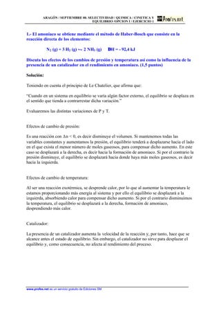 ARAGÓN / SEPTIEMBRE 00. SELECTIVIDAD / QUIMICA / CINETICA Y
EQUILIBRIO /OPCION I / EJERCICIO 1
www.profes.net es un servicio gratuito de Ediciones SM
1.- El amoniaco se obtiene mediante el método de Haber-Bosch que consiste en la
reacción directa de los elementos:
N2 (g) + 3 H2 (g) • 2 NH3 (g) ∆H = - 92,4 kJ
Discuta los efectos de los cambios de presión y temperatura así como la influencia de la
presencia de un catalizador en el rendimiento en amoniaco. (1,5 puntos)
Solución:
Teniendo en cuenta el principio de Le Chatelier, que afirma que:
“Cuando en un sistema en equilibrio se varía algún factor externo, el equilibrio se desplaza en
el sentido que tienda a contrarrestar dicha variación.”
Evaluaremos las distintas variaciones de P y T.
Efectos de cambio de presión:
Es una reacción con Dn < 0, es decir disminuye el volumen. Si mantenemos todas las
variables constantes y aumentamos la presión, el equilibrio tenderá a desplazarse hacia el lado
en el que exista el menor número de moles gaseosos, para compensar dicho aumento. En este
caso se desplazará a la derecha, es decir hacia la formación de amoniaco. Si por el contrario la
presión disminuye, el equilibrio se desplazará hacia donde haya más moles gaseosos, es decir
hacia la izquierda.
Efectos de cambio de temperatura:
Al ser una reacción exotérmica, se desprende calor, por lo que al aumentar la temperatura le
estamos proporcionando más energía al sistema y por ello el equilibrio se desplazará a la
izquierda, absorbiendo calor para compensar dicho aumento. Si por el contrario disminuimos
la temperatura, el equilibrio se desplazará a la derecha, formación de amoniaco,
desprendiendo más calor.
Catalizador:
La presencia de un catalizador aumenta la velocidad de la reacción y, por tanto, hace que se
alcance antes el estado de equilibrio. Sin embargo, el catalizador no sirve para desplazar el
equilibrio y, como consecuencia, no afecta al rendimiento del proceso.
 
