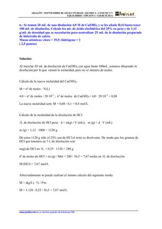 ARAGÓN / SEPTIEMBRE 00. SELECTIVIDAD / QUIMICA / CINETICA Y
EQUILIBRIO / OPCION I / EJERCICIO 6
www.profes.net es un servicio gratuito de Ediciones SM
6.- Se toman 20 mL de una disolución 4,0 M de Ca(OH)2 y se les añade H2O hasta tener
100 mL de disolución. Calcule los mL de ácido clorhídrico del 25% en peso y de 1,12
g/mL de densidad que se necesitarán para neutralizar 25 mL de la disolución preparada
de hidróxido de calcio.
Masas atómicas: cloro = 35,5; hidrógeno = 1
( 2,5 puntos)
Solución:
Al mezclar 20 mL de disolución de Ca(OH)2 con agua hasta 100mL, estamos diluyendo la
disolución por lo que variará la molaridad, pero no el número de moles.
Cálculo de la nueva molaridad del Ca(OH)2:
M = nº de moles / V(L)
4,0 = nº de moles / 20·10-3
; nº de moles de Ca(OH)2= 4,0 · 20·10-3
= 0,08
La nueva molaridad será: M = 0,08 / 0,1 = 0,8 mol/L
Cálculo de la molaridad de la disolución de HCl:
1L de disolución de HCl pesa: d = m(g) / V (mL); m (g) = d · V (mL)
m (g) = 1,12 · 1000 = 1120 g
De estos 1120 g sólo el 25% son de HClel resto es disolvente. De modo que los gramoe de
HCl que tenemos en 1 L de disolución son:
m(g) de HCl en 1L = 0,25 · 1120 = 280 g
nº de moles de HCl = m (g) / Mm = 280 / 36,5 = 7,67 moles en 1L de disolución
M (HCl) = 7,67 mol/L
Abreviadamente se puede realizar el mismo cálculo del siguiente modo:
M = d(g/L) · % / Pm
M = 1.120 · 0,25 / 36,5 = 7,67 mol/L
 