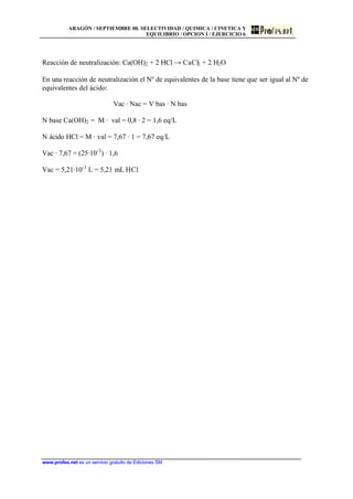 ARAGÓN / SEPTIEMBRE 00. SELECTIVIDAD / QUIMICA / CINETICA Y
EQUILIBRIO / OPCION I / EJERCICIO 6
www.profes.net es un servicio gratuito de Ediciones SM
Reacción de neutralización: Ca(OH)2 + 2 HCl → CaCl2 + 2 H2O
En una reacción de neutralización el Nº de equivalentes de la base tiene que ser igual al Nº de
equivalentes del ácido:
Vac · Nac = V bas · N bas
N base Ca(OH)2 = M · val = 0,8 · 2 = 1,6 eq/L
N ácido HCl = M · val = 7,67 · 1 = 7,67 eq/L
Vac · 7,67 = (25·10-3
) · 1,6
Vac = 5,21·10-3
L = 5,21 mL HCl
 