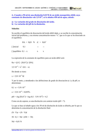 ARAGÓN / SEPTIEMBRE 01. LOGSE / QUÍMICA / CINÉTICA Y EQUILIBRIO /
OPCIÓN 1 / CUESTIÓN 4
www.profes.net es un servicio gratuito de Ediciones SM
4.- Cuando a 50 ml de una disolución 0,10 M de un ácido monoprótico débil, cuya
constante de disociación vale 3,5·10-8
, se le añaden 450 ml de agua, calcule:
a) La variación del grado de disociación del ácido.
b) La variación del pH de la disolución.
Solución:
Se escribe el equilibrio de disociación del ácido débil dado, y se escribe la concentración
inicial del problema, y esa misma concentración menos “x”, que es lo que se ha disociado en
el equilibrio:
HA + H2O D A-
+ H3O+
[ ]inicial 0,1 -- --
[ ]equilibrio 0,1 – x x x
La expresión de la constante de equilibrio para un ácido débil será:
Ka = ([A-
] · [H3O+
]) / [HA]
3,5·10-5
= x2
/ (0,1 – x)
De donde se tiene:
x = 5,91·10-5
M
Y por lo tanto, y atendiendo a las definiciones de grado de disociación (a ) y de pH, se
determinan:
0,1 ·a = 5,91·10-5
a = 5,91·10-4
= 0,059%
pH = -log [H3O+
]= -log (0,1 · 5,91·10-4
) = 4,2
Como era de esperar, es una disolución con carácter ácido (pH < 7).
Lo que se hace al añadir agua a los 50 ml de disolución de ácido es diluirla, por lo que se
determina la concentración de la disolución final:
(N · V)c = (N · V)d
50 · 0,1 = Nd · (450 + 50)
Nd = 0,01 N
 