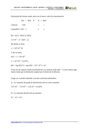 ARAGÓN / SEPTIEMBRE 01. LOGSE / QUÍMICA / CINÉTICA Y EQUILIBRIO /
OPCIÓN 1 / CUESTIÓN 4
www.profes.net es un servicio gratuito de Ediciones SM
Se procede del mismo modo, pero con el nuevo valor de concentración:
HA + H2O D A-
+ H3O+
[ ]inicial 0,01 -- --
[ ]equilibrio 0,01 – x x x
Ka = ([A-
] · [H3O+
]) / [HA]
3,5·10-5
= x2
/ (0,01 – x)
De donde se tiene:
x = 1,87·10-5
M
Y por lo tanto:
0,01 · a = 1,87·10-5
a = 1,87·10-3
= 0,187%
pH = -log [H3O+
]= -log (0,01 · 1,87· 10-3
) = 4,7
Como era de esperar resulta una disolución con carácter ácido (pH < 7), pero menos algo
menos ácida que la disolución original por el efecto de la dilución.
Luego ya se puede responder a las dos cuestiones planteadas:
a) La variación del grado de disociación será un cierto aumento:
1,87·10-3
- 5,9·10-4
= 1,28·10-3
= 0,128%
b) La variación del pH será un aumento:
4,7 – 4,2 = 0,5
 