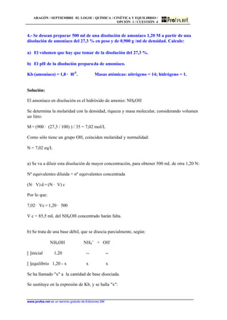 ARAGÓN / SEPTIEMBRE 02. LOGSE / QUÍMICA / CINÉTICA Y EQUILIBRIO /
OPCIÓN 1 / CUESTIÓN 4
www.profes.net es un servicio gratuito de Ediciones SM
4.- Se desean preparar 500 ml de una disolución de amoníaco 1,20 M a partir de una
disolución de amoníaco del 27,3 % en peso y de 0,900 g /ml de densidad. Calcule:
a) El volumen que hay que tomar de la disolución del 27,3 %.
b) El pH de la disolución preparada de amoníaco.
Kb (amoníaco) = 1,8 · l0-5
. Masas atómicas: nitrógeno = 14; hidrógeno = 1.
Solución:
El amoníaco en disolución es el hidróxido de amonio: NH4OH
Se determina la molaridad con la densidad, riqueza y masa molecular, considerando volumen
un litro:
M = (900 · (27,3 / 100) ) / 35 = 7,02 mol/L
Como sólo tiene un grupo OH, coinciden molaridad y normalidad:
N = 7,02 eq/L
a) Se va a diluir esta disolución de mayor concentración, para obtener 500 mL de otra 1,20 N:
Nº equivalentes diluida = nº equivalentes concentrada
(N· V) d = (N · V) c
Por lo que:
7,02· Vc = 1,20 · 500
V c = 85,5 mL del NH4OH concentrado harán falta.
b) Se trata de una base débil, que se disocia parcialmente, según:
NH4OH NH4
+
+ OH-
[ ]inicial 1,20 -- --
[ ]equilibrio 1,20 - x x x
Se ha llamado "x" a la cantidad de base disociada.
Se sustituye en la expresión de Kb, y se halla "x":
 