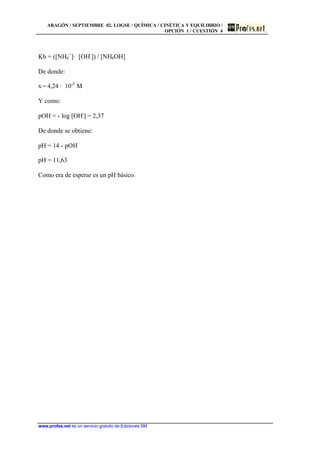 ARAGÓN / SEPTIEMBRE 02. LOGSE / QUÍMICA / CINÉTICA Y EQUILIBRIO /
OPCIÓN 1 / CUESTIÓN 4
www.profes.net es un servicio gratuito de Ediciones SM
Kb = ([NH4
+
]· [OH-
]) / [NH4OH]
De donde:
x = 4,24 · 10-3
M
Y como:
pOH = - log [OH-
] = 2,37
De donde se obtiene:
pH = 14 - pOH
pH = 11,63
Como era de esperar es un pH básico.
 