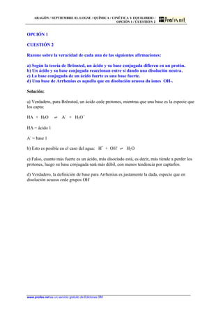 ARAGÓN / SEPTIEMBRE 03. LOGSE / QUÍMICA / CINÉTICA Y EQUILIBRIO /
OPCIÓN 1 / CUESTIÓN 2
www.profes.net es un servicio gratuito de Ediciones SM
OPCIÓN 1
CUESTIÓN 2
Razone sobre la veracidad de cada una de las siguientes afirmaciones:
a) Según la teoría de Brönsted, un ácido y su base conjugada difieren en un protón.
b) Un ácido y su base conjugada reaccionan entre sí dando una disolución neutra.
c) La base conjugada de un ácido fuerte es una base fuerte.
d) Una base de Arrhenius es aquella que en disolución acuosa da iones OH-.
Solución:
a) Verdadero, para Brönsted, un ácido cede protones, mientras que una base es la especie que
los capta:
HA + H2O ‡ A-
+ H3O+
HA = ácido 1
A-
= base 1
b) Esto es posible en el caso del agua: H+
+ OH-
‡ H2O
c) Falso, cuanto más fuerte es un ácido, más disociado está, es decir, más tiende a perder los
protones, luego su base conjugada será más débil, con menos tendencia por captarlos.
d) Verdadero, la definición de base para Arrhenius es justamente la dada, especie que en
disolución acuosa cede grupos OH-
 