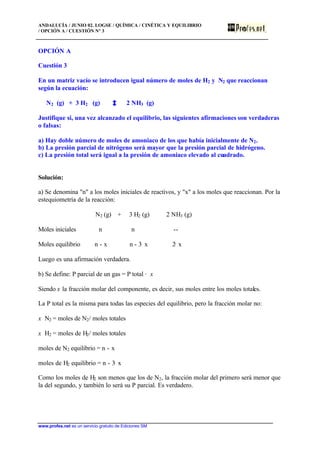 ANDALUCÍA / JUNIO 02. LOGSE / QUÍMICA / CINÉTICA Y EQUILIBRIO
/ OPCIÓN A / CUESTIÓN Nº 3
www.profes.net es un servicio gratuito de Ediciones SM
OPCIÓN A
Cuestión 3
En un matriz vacío se introducen igual número de moles de H2 y N2 que reaccionan
según la ecuación:
N2 (g) + 3 H2 (g) 2 NH3 (g)
Justifique si, una vez alcanzado el equilibrio, las siguientes afirmaciones son verdaderas
o falsas:
a) Hay doble número de moles de amoniaco de los que había inicialmente de N2.
b) La presión parcial de nitrógeno será mayor que la presión parcial de hidrógeno.
c) La presión total será igual a la presión de amoniaco elevado al cuadrado.
Solución:
a) Se denomina "n" a los moles iniciales de reactivos, y "x" a los moles que reaccionan. Por la
estequiometría de la reacción:
N2 (g) + 3 H2 (g) 2 NH3 (g)
Moles iniciales n n --
Moles equilibrio n - x n - 3· x 2· x
Luego es una afirmación verdadera.
b) Se define: P parcial de un gas = P total · x
Siendo x la fracción molar del componente, es decir, sus moles entre los moles totales.
La P total es la misma para todas las especies del equilibrio, pero la fracción molar no:
x N2 = moles de N2/ moles totales
x H2 = moles de H2/ moles totales
moles de N2 equilibrio = n - x
moles de H2 equilibrio = n - 3· x
Como los moles de H2 son menos que los de N2, la fracción molar del primero será menor que
la del segundo, y también lo será su P parcial. Es verdadero.
 