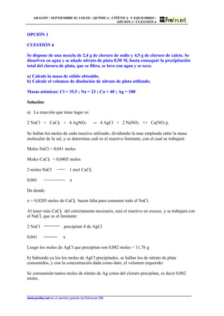 ARAGÓN / SEPTIEMBRE 03. LOGSE / QUÍMICA / CIÑÉTICA Y EQUILIBRIO /
OPCIÓN 1 / CUESTIÓN 4
www.profes.net es un servicio gratuito de Ediciones SM
OPCIÓN 1
CUESTIÓN 4
Se dispone de una mezcla de 2,4 g de cloruro de sodio y 4,5 g de cloruro de calcio. Se
disuelven en agua y se añade nitrato de plata 0,50 M, hasta conseguir la precipitación
total del cloruro de plata, que se filtra, se lava con agua y se seca.
a) Calcule la masa de sólido obtenido.
b) Calcule el volumen de disolución de nitrato de plata utilizado.
Masas atómicas: Cl = 35,5 ; Na = 23 ; Ca = 40 ; Ag = 108
Solución:
a) La reacción que tiene lugar es:
2 NaCl + CaCl2 + 4 AgNO3 t 4 AgCl + 2 NaNO3 ++ Ca(NO3)2
Se hallan los moles de cada reactivo utilizado, dividiendo la mas empleada entre la masa
molecular de la sal, y se determina cuál es el reactivo limitante, con el cual se trabajará:
Moles NaCl = 0,041 moles
Moles CaCl2 = 0,0405 moles
2 moles NaCl 1 mol CaCl2
0,041 x
De donde:
x = 0,0205 moles de CaCl2 hacen falta para consumir todo el NaCl.
Al tener más CaCl2 del estrictamente necesario, será el reactivo en exceso, y se trabajará con
el NaCl, que es el limitante:
2 NaCl precipitan 4 de AgCl
0,041 x
Luego los moles de AgCl que precipitan son 0,082 moles = 11,76 g
b) Sabiendo ya los los moles de AgCl precipitados, se hallan los de nitrato de plata
consumidos, y con la concentración dada como dato, el volumen requerido:
Se consumirán tantos moles de nitrato de Ag como del cloruro precipitan, es decir 0,082
moles.
 