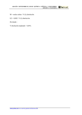 ARAGÓN / SEPTIEMBRE 03. LOGSE / QUÍMICA / CIÑÉTICA Y EQUILIBRIO /
OPCIÓN 1 / CUESTIÓN 4
www.profes.net es un servicio gratuito de Ediciones SM
M = moles soluto / V (L) disolución
0,5 = 0,082 / V (L) disolución
De donde :
V disolución empleado = 6,09 L
 