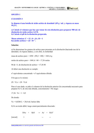 ARAGÓN / SEPTIEMBRE 03. LOGSE / QUÍMICA / CINÉTICA Y EQUILIBRIO /
OPCIÓN 1 / CUESTIÓN 5
www.profes.net es un servicio gratuito de Ediciones SM
OPCIÓN 1
CUESTIÓN 5
Se dispone d una botella de ácido acético de densidad 1,05 g / mL y riqueza en masa
99,2%.
a) Calcule el volumen que hay que tomar de esta disolución para preparar 500 mL de
disolución de ácido acético 1,0 M.
b) Calcule el pH de la disolución preparada.
Masas atómicas: C = 12 ; 0 = 16 ; H = 1
Ka (ácido acético) = 1,8 · 10– 5
.
Solución:
a) Se determinan los gramos de acético puro presentes en la disolución (haciendo uso de la
densidad y la riqueza dadas), y con ellos, la molaridad:
masa de acético puro = 1050 · (99,2 / 100) = 1041,6 g
moles de acético puro = 1041,6 / 60 = 17,36 moles
M de 1 L de disolución de acético = 17,36 M
Al diluir una disolución se cumple:
nº equivalentes concentrada = nº equivalentes diluida
O lo que es lo mismo:
(N · V) c = (N · V) d
Para el caso dado, se pide el volumen de la disolución anterior (la concentrada) necesario para
preparar 0,5 L de otra más diluida, concretamente 1 M; luego:
17,36 · Vc = 1 · 0,5
De donde:
Vc = 0,0288 L = 28,8 mL harían falta
b) Es un ácido débil, luego estará parcialmente disociado:
HAc + H2O t Ac-
+ H3O+
[inicial] 1 -- --
 