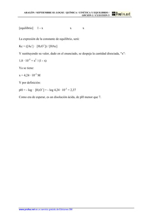ARAGÓN / SEPTIEMBRE 03. LOGSE / QUÍMICA / CINÉTICA Y EQUILIBRIO /
OPCIÓN 1 / CUESTIÓN 5
www.profes.net es un servicio gratuito de Ediciones SM
[equilibrio] 1 - x x x
La expresión de la constante de equilibrio, será:
Kc = ([Ac-
] · [H3O+
]) / [HAc]
Y sustituyendo su valor, dado en el enunciado, se despeja la cantidad disociada, "x":
1,8 · 10-5
= x2
/ (1 - x)
Ya se tiene:
x = 4,24 · 10-3
M
Y por definición:
pH = - log · [H3O+
] = - log 4,24 · 10-3
= 2,37
Como era de esperar, es un disolución ácida, de pH menor que 7.
 