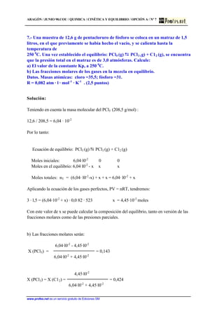 ARAGÓN / JUNIO 98.COU / QUIMICA / CINÉTICA Y EQUILIBRIO / OPCIÓN A / Nº 7
www.profes.net es un servicio gratuito de Ediciones SM
7.- Una muestra de 12,6 g de pentacloruro de fósforo se coloca en un matraz de 1,5
litros, en el que previamente se había hecho el vacío, y se calienta hasta la
temperatura de
250 0
C. Una vez establecido el equilibrio: PCl5 (g) PCl3 (g) + C12 (g), se encuentra
que la presión total en el matraz es de 3,0 atmósferas. Calcule:
a) El valor de la constante Kp, a 250 0
C.
b) Las fracciones molares de los gases en la mezcla en equilibrio.
Datos. Masas atómicas: cloro =35,5; fósforo =31.
R = 0,082 atm · l · mol-1
· K-1
. (2,5 puntos)
Solución:
Teniendo en cuenta la masa molecular del PCl5 (208,5 g/mol) :
12,6 / 208,5 = 6,04 · 10-2
Por lo tanto:
Ecuación de equilibrio: PCl5 (g) D PCl3 (g) + C12 (g)
Moles iniciales: 6,04·l0-2
0 0
Moles en el equilibrio: 6,04 l0-2
- x x x
Moles totales: nT = (6,04· l0-2
-x) + x + x = 6,04· l0-2
+ x
Aplicando la ecuación de los gases perfectos, PV = nRT, tendremos:
3 · l,5 = (6,04·10-2
+ x) · 0,0 82 · 523 x = 4,45·10-2
moles
Con este valor de x se puede calcular la composición del equilibrio, tanto en versión de las
fracciones molares como de las presiones parciales.
b) Las fracciones molares serán:
6,04·l0-2
- 4,45·l0-2
X (PCl5) = = 0,143
6,04·l0-2
+ 4,45·l0-2
4,45·l0-2
X (PCl3) = X (C12) = = 0,424
6,04·l0-2
+ 4,45·l0-2
 