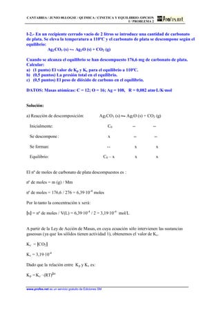 CANTABRIA / JUNIO 00.LOGSE / QUIMICA / CINETICA Y EQUILIBRIO /OPCION
I / PROBLEMA 2
www.profes.net es un servicio gratuito de Ediciones SM
I-2.- En un recipiente cerrado vacío de 2 litros se introduce una cantidad de carbonato
de plata. Se eleva la temperatura a 110ºC y el carbonato de plata se descompone según el
equilibrio:
Ag2CO3 (s) • Ag2O (s) + CO2 (g)
Cuando se alcanza el equilibrio se han descompuesto 176,6 mg de carbonato de plata.
Calcular:
a) (1 punto) El valor de Kp y Kc para el equilibrio a 110ºC.
b) (0,5 puntos) La presión total en el equilibrio.
c) (0,5 puntos) El peso de dióxido de carbono en el equilibrio.
DATOS: Masas atómicas: C = 12; O = 16; Ag = 108, R = 0,082 atm·L/K·mol
Solución:
a) Reacción de descomposición: Ag2CO3 (s) • Ag2O (s) + CO2 (g)
Inicialmente: C0 -- --
Se descompone: x -- --
Se forman: -- x x
Equilibrio: C0 – x x x
El nº de moles de carbonato de plata descompuestos es :
nº de moles = m (g) / Mm
nº de moles = 176,6 / 276 = 6,39·10-4
moles
Por lo tanto la concentración x será:
[x] = nº de moles / V(L) = 6,39·10-4
/ 2 = 3,19·10-4
mol/L
A partir de la Ley de Acción de Masas, en cuya ecuación sólo intervienen las sustancias
gaseosas (ya que los sólidos tienen actividad 1), obtenemos el valor de Kc.
Kc = [CO2]
Kc = 3,19·10-4
Dado que la relación entre Kp y Kc es:
Kp = Kc · (RT)∆n
 
