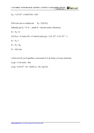 CANTABRIA / JUNIO 00.LOGSE / QUIMICA / CINETICA Y EQUILIBRIO /OPCION
I / PROBLEMA 2
www.profes.net es un servicio gratuito de Ediciones SM
Kp = 3,19·10-4
· ( 0,082·383) = 0,01
b) En este caso se cumple que: Kp = Pp(CO2)
Sabiendo que Pp = X· PT , siendo X = fracción molar, obtenemos:
PT = Pp / X
X (CO2) = nº moles CO2 / nº total de moles (g) = 3,19 ·10-4
/ 3,19 ·10-4
= 1
PT = Pp / 1
PT = Pp = Kp
PT = 0,01 atm
c) Peso de CO2 en el equilibrio, conociendo el nº de moles y la masa molecular:
m (g) = nº de moles · Mm
m (g) = 6,39·10-4
· 44 = 0,0281 g = 28,1 mg CO2
 