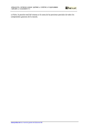 ANDALUCÍA / JUNIO 02. LOGSE / QUÍMICA / CINÉTICA Y EQUILIBRIO
/ OPCIÓN A / CUESTIÓN Nº 3
www.profes.net es un servicio gratuito de Ediciones SM
c) Falso, la presión total del sistema es la suma de las presiones parciales de todos los
componentes gaseosos de la mezcla.
 