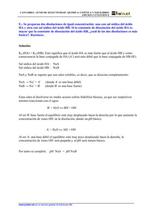 CANTABRIA / JUNIO 00. SELECTIVIDAD / QUIMICA/ CINÉTICA Y EQUILIBRIO
/OPCION I /CUESTION E
www.profes.net es un servicio gratuito de Ediciones SM
E.- Se preparan dos disoluciones de igual concentración: una con sal sódica del ácido
HA y otra con sal sódica del ácido HB. Si la constante de disociación del ácido HA es
mayor que la constante de disociación del ácido HB, ¿cuál de las dos disoluciones es más
básica?. Razónese.
Solución:
Kd (HA) > Kd (HB). Esto significa que el ácido HA es más fuerte que el ácido HB y como
consecuencia la base conjugada de HA (A-
) será más débil que la base conjugada de HB (B-
).
Sal sódica del ácido HA : NaA
Sal sódica del ácido HB : NaB
NaA y NaB se supone que son sales solubles, es decir, que se disocian completamente:
NaA → Na+
+ A-
(donde A-
es una base débil)
NaB → Na+
+ B-
(donde B-
es una base fuerte)
Estas sales al disolverse en medio acuoso sufren hidrólisis básicas, ya que sus respectivos
aniones reaccionan con el agua:
B-
+ H2O • BH + OH-
Al ser B-
base fuerte el equilibrio está muy desplazado hacia la derecha por lo que aumenta la
concentración de iones OH-
en la disolución, dando un pH básico.
A-
+ H2O • AH + OH-
Al ser A-
una base débil el equilibrio está muy poco desplazado hacia la derecha, la
concentración de iones OH-
será pequeña y el pH será menos básico.
Por tanto se cumplirá: pH NaA < pH NaB
 