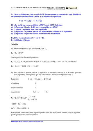 CANTABRIA / JUNIO 00. SELECTIVIDAD / QUIMICA / CINETICA Y EQUILIBRIO
/ OPCION I./ PROBLEMA 2
www.profes.net es un servicio gratuito de Ediciones SM
2.- En un recipiente cerrado y vacío de 10 litros se ponen en contacto 4,4 g de dióxido de
carbono con carbono sólido a 850ºC y se establece el equilibrio:
C (s) + CO2 (g) • 2CO (g)
El valor de Kc para este equilibrio a 850ºC es de 0,153. Calcular:
a) (0,5 puntos) El valor de Kp para este equilibrio a 850ºC
b) (1 punto) La presión total en el equilibrio.
c) (0,5 puntos) La presión parcial del monóxido de carbono en el equilibrio.
d) (0,5 puntos) El peso de dióxido de carbono en el equilibrio.
DATOS: Masas atómicas: C = 12; O = 16.
R = 0,082 atm·L/K·mol.
Solución:
a) Existe una fórmula que relaciona Kc con Kp
Kp = Kc · (RT)∆n
Sustituyendo los datos del problema:
Kc = 0,153; R = 0,082 atm·L/K·mol; T = 25+273 = 298 K; ∆n = 2-1 = 1 , se obtiene:
Kp = 0,153 · ( 0,082 · 298 ) = 14,089
b) Para calcular la presión total en el equilibrio, es necesario conocer el nº de moles gaseosos
en el equilibrio heterogéneo, que los calculamos a partir de la expresión de Kc:
Reacción: C (s) + CO2 (g) • 2 CO (g)
n iniciales 0,1
n reaccionantes x
n equilibrio 0,1 – x 2x
Kc = [CO]2
/ [CO2] =
10/)1,0(
)10/2( 2
x
x
−
0,153 = 4x2
/ 1-10x
4x2
+ 1,53x – 0,153 = 0
Resolviendo esta ecuación de segundo grado, salen dos soluciones, una de ellas es negativa
por lo que no tiene sentido químico.
 