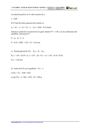 CANTABRIA / JUNIO 00. SELECTIVIDAD / QUIMICA / CINETICA Y EQUILIBRIO
/ OPCION I./ PROBLEMA 2
www.profes.net es un servicio gratuito de Ediciones SM
La solución positiva es el valor correcto de x:
x = 0,08
El nº total de moles gaseosos del sistema es:
nT = 0,1 – x + 2x = 0,1 + x = 0,1 + 0,08 = 0,18 moles
Entonces a partir de la ecuación de los gases ideales P·V = n·R·T, en las condiciones del
equilibrio, calculamos P:
P = nT · R · T / V
P = 0,18 · 0,082 · 1123 / 10 = 1,65 atm
c) Presión parcial de CO: PCO = PT · XCO
PCO = 1,65 · (n CO / nT ) = 1,65 · (2x / 0,1 + x) = 1,65 · ( 0,16 / 0,18)
PCO = 1,46 atm
d) moles de CO2 en el equilibrio = 0,1 – x
n CO2 = 0,1 – 0,08 = 0,02
m (g) CO2 = n · Mm = 0,02 · 44 = 0,88 g
 