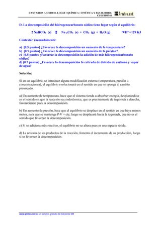 CANTABRIA / JUNIO 01. LOGSE / QUÍMICA / CINÉTICA Y EQUILIBRIO /
CUESTIÓN D
www.profes.net es un servicio gratuito de Ediciones SM
D. La descomposición del hidrogenocarbonato sódico tiene lugar según el equilibrio:
2 NaHCO3 (s) Na 2CO3 (s) + CO2 (g) + H2O (g) DDHº =129 KJ
Contestar razonadamente:
a) [0.5 puntos] ¿Favorece la descomposición un aumento de la temperatura?
b) [0.5 puntos] ¿Favorece la descomposición un aumento de la presión?
c) [0.5 puntos ¿Favorece la descomposición la adición de más hidrogenocarbonato
sódico?
d) [0.5 puntos] ¿Favorece la descomposición la retirada de dióxido de carbono y vapor
de agua?
Solución:
Si en un equilibrio se introduce alguna modificación externa (temperatura, presión o
concentraciones), el equilibrio evolucionará en el sentido en que se oponga al cambio
provocado.
a) Un aumento de temperatura, hace que el sistema tienda a absorber energía, desplazándose
en el sentido en que la reacción sea endotérmica, que es precisamente de izquierda a derecha,
favoreciendo pues la descomposición.
b) Un aumento de presión, hace que el equilibrio se desplace en el sentido en que haya menos
moles, para que se mantenga P·V = cte; luego se desplazará hacia la izquierda, que no es el
sentido que favorece la descomposición.
c) Si se adiciona más reactivo, el equilibrio no se altera pues es una especie sólida.
d) La retirada de los productos de la reacción, fomenta el incremento de su producción, luego
sí se favorece la descomposición.
 