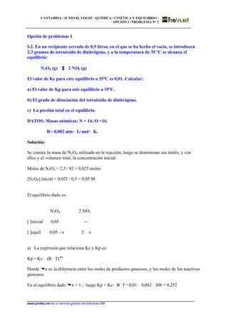 CANTABRIA / JUNIO 02. LOGSE / QUÍMICA / CINÉTICA Y EQUILIBRIO /
OPCIÓN I / PROBLEMA Nº 2
www.profes.net es un servicio gratuito de Ediciones SM
Opción de problemas I
I-2. En un recipiente cerrado de 0,5 litros, en el que se ha hecho el vacío, se introducen
2,3 gramos de tetraóxido de dinitrógeno, y a la temperatura de 35 ºC se alcanza el
equilibrio:
N2O4 (g) 2 NO2 (g)
El valor de Kc para este equilibrio a 35ºC es 0,01. Calcular:
a) El valor de Kp para este equilibrio a 35ºC.
b) El grado de disociación del tetraóxido de dinitrógeno.
c) La presión total en el equilibrio.
DATOS: Masas atómicas: N = 14; O =16.
R= 0,082 atm· L/mol· K.
Solución:
Se conoce la masa de N2O4 utilizada en la reacción, luego se determinan sus moles, y con
ellos y el volumen total, la concentración inicial:
Moles de N2O4 = 2,3 / 92 = 0,025 moles
[N2O4] inicial = 0,025 / 0,5 = 0,05 M
El equilibrio dado es:
N2O4 2 NO2
[ ]inicial 0,05 --
[ ]equil. 0,05 - x 2 · x
a) La expresión que relaciona Kc y Kp es:
Kp = Kc · (R· T)Dn
Donde Dn es la diferencia entre los moles de productos gaseosos, y los moles de los reactivos
gaseosos.
En el equilibrio dado Dn = 1 ; luego Kp = Kc· R· T = 0,01 · 0,082· 308 = 0,252
 