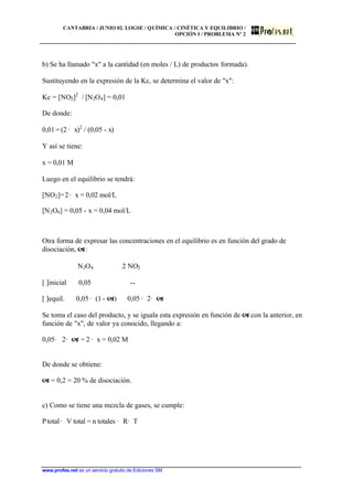 CANTABRIA / JUNIO 02. LOGSE / QUÍMICA / CINÉTICA Y EQUILIBRIO /
OPCIÓN I / PROBLEMA Nº 2
www.profes.net es un servicio gratuito de Ediciones SM
b) Se ha llamado "x" a la cantidad (en moles / L) de productos formada).
Sustituyendo en la expresión de la Kc, se determina el valor de "x":
Kc = [NO2]2
/ [N2O4] = 0,01
De donde:
0,01 = (2 · x)2
/ (0,05 - x)
Y así se tiene:
x = 0,01 M
Luego en el equilibrio se tendrá:
[NO2]=2· x = 0,02 mol/L
[N2O4] = 0,05 - x = 0,04 mol/L
Otra forma de expresar las concentraciones en el equilibrio es en función del grado de
disociación, a:
N2O4 2 NO2
[ ]inicial 0,05 --
[ ]equil. 0,05 · (1 - a) 0,05 · 2· a
Se toma el caso del producto, y se iguala esta expresión en función de a con la anterior, en
función de "x", de valor ya conocido, llegando a:
0,05· 2· a = 2 · x = 0,02 M
De donde se obtiene:
a = 0,2 = 20 % de disociación.
c) Como se tiene una mezcla de gases, se cumple:
Ptotal· V total = n totales · R· T
 
