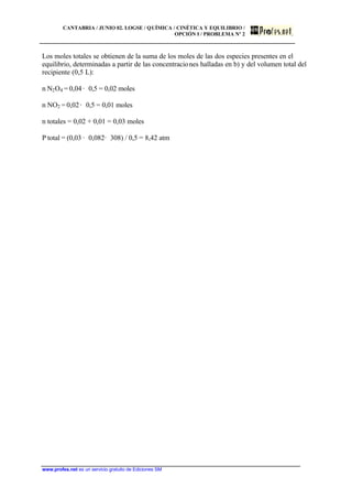 CANTABRIA / JUNIO 02. LOGSE / QUÍMICA / CINÉTICA Y EQUILIBRIO /
OPCIÓN I / PROBLEMA Nº 2
www.profes.net es un servicio gratuito de Ediciones SM
Los moles totales se obtienen de la suma de los moles de las dos especies presentes en el
equilibrio, determinadas a partir de las concentraciones halladas en b) y del volumen total del
recipiente (0,5 L):
n N2O4 = 0,04 · 0,5 = 0,02 moles
n NO2 = 0,02 · 0,5 = 0,01 moles
n totales = 0,02 + 0,01 = 0,03 moles
P total = (0,03 · 0,082· 308) / 0,5 = 8,42 atm
 