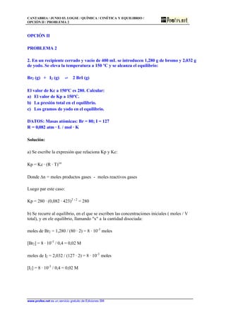 CANTABRIA / JUNIO 03. LOGSE / QUÍMICA / CINÉTICA Y EQUILIBRIO /
OPCIÓN II / PROBLEMA 2
www.profes.net es un servicio gratuito de Ediciones SM
OPCIÓN II
PROBLEMA 2
2. En un recipiente cerrado y vacío de 400 mL se introducen 1,280 g de bromo y 2,032 g
de yodo. Se eleva la temperatura a 150 ºC y se alcanza el equilibrio:
Br2 (g) + I2 (g) ‡ 2 BrI (g)
El valor de Kc a 150ºC es 280. Calcular:
a) El valor de Kp a 150ºC.
b) La presión total en el equilibrio.
c) Los gramos de yodo en el equilibrio.
DATOS: Masas atómicas: Br = 80; I = 127
R = 0,082 atm · L / mol · K
Solución:
a) Se escribe la expresión que relaciona Kp y Kc:
Kp = Kc · (R · T)Dn
Donde Dn = moles productos gases - moles reactivos gases
Luego par este caso:
Kp = 280 · (0,082 · 423)2 - 2
= 280
b) Se recurre al equilibrio, en el que se escriben las concentraciones iniciales ( moles / V
total), y en ele equilibrio, llamando "x" a la cantidad disociada:
moles de Br2 = 1,280 / (80 · 2) = 8 · 10-3
moles
[Br2] = 8 · 10-3
/ 0,4 = 0,02 M
moles de I2 = 2,032 / (127 · 2) = 8 · 10-3
moles
[I2] = 8 · 10-3
/ 0,4 = 0,02 M
 
