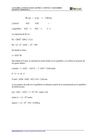CANTABRIA / JUNIO 03. LOGSE / QUÍMICA / CINÉTICA Y EQUILIBRIO /
OPCIÓN II / PROBLEMA 2
www.profes.net es un servicio gratuito de Ediciones SM
Br2 (g) + I2 (g) ‡ 2 BrI (g)
[ ]inicial 0,02 0,02 --
[ ]equilibrio 0,02 - x 0,02 - x 2 · x
La expresión de Kc es:
Kc = [BrI]2
/ ([Br2] · [ I2 ])
Kc = (2 · x)2
/ (0,02 - x)2
= 280
De donde se tiene:
x = 0,017 M
Para hallar la P total, se calculan los moles totales en el equilibrio, y se utiliza la ecuación de
los gases ideales:
n totales = 2 · (0,02 - 0,017) + 2 · 0,017 = 0,04 moles
P · V = n · R · T
P total = (0,04 · 0,082 · 423) / 0,4 = 3,46 atm
c) Los gramos de yodo en el equilibrio se obtienen a partir de la concentración en el equilibrio
de dicho bromo:
[I2] = 0,02 - 0,017 = 3 · 10-3
M = moles / 0,4
moles I2 = 1,2 · 103
moles
masa I2 = 1,2 · 103
· 254 = 0,3048 g
 