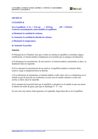 CANTABRIA / JUNIO 03. LOGSE / QUÍMICA / CINÉTICA Y EQUILIBRIO /
OPCIÓN II / CUESTIÓN D
www.profes.net es un servicio gratuito de Ediciones SM
OPCIÓN II
CUESTIÓN D
Sea el equilibrio: C (s) + CO2 (g) ‡ 2CO (g) DHº = 119,8 KJ .
Contesta razonadamente cómo modifica el equilibrio:
a) Disminuir la cantidad de carbono.
b) Aumentar la cantidad de dióxido de carbono.
c) Disminuir la temperatura.
d) Aumentar la presión.
Solución:
El Principio de Le´Chatelier, dice que si sobre un sistema en equilibrio se introduce alguna
modificación, el sistema tenderá a desplazarse en el sentido que se oponga a tal alteración:
a) Si disminuye la concentración de este reactivo, el sistema tenderá a aumentarla, es decir, se
desplazará hacia la izquierda.
b) Si se aumenta la concentración de un reactivo, el equilibrio tenderá a consumir dicho
reactivo, luego se desplazará hacia la derecha.
c) Si se disminuye la temperatura, el sistema tenderá a ceder calor, esto es, a desplazarse en el
sentido en que la reacción sea exotérmica; en este caso en sentido contrario a como está
escrita, es decir, hacia la izquierda.
d) Un aumento de la presión hará que el equilibrio se desplace en el sentido en que sea menor
el número de moles de gases, para que se mantenga: P · V = cte.
En este caso, hay menos moles gaseosos a la izquierda, luego hacia allí se irá el equilibrio.
 